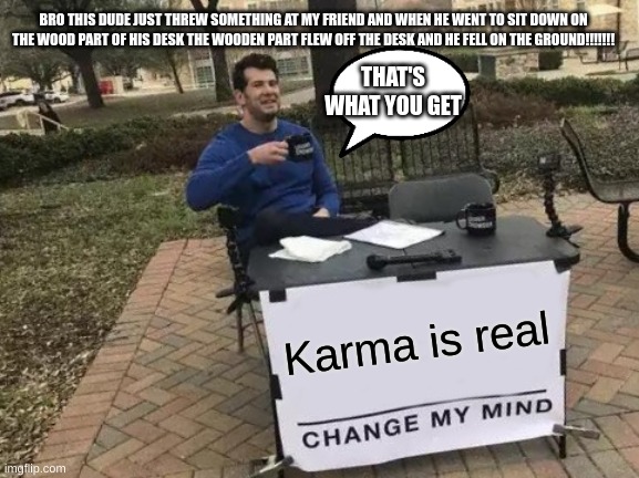 Change My Mind Meme | BRO THIS DUDE JUST THREW SOMETHING AT MY FRIEND AND WHEN HE WENT TO SIT DOWN ON THE WOOD PART OF HIS DESK THE WOODEN PART FLEW OFF THE DESK AND HE FELL ON THE GROUND!!!!!!! THAT'S WHAT YOU GET; Karma is real | image tagged in memes,change my mind | made w/ Imgflip meme maker