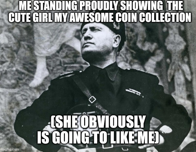 Mussolini | ME STANDING PROUDLY SHOWING  THE CUTE GIRL MY AWESOME COIN COLLECTION; (SHE OBVIOUSLY IS GOING TO LIKE ME) | image tagged in mussolini | made w/ Imgflip meme maker