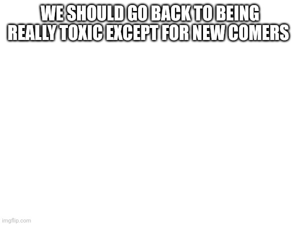 WE SHOULD GO BACK TO BEING REALLY TOXIC EXCEPT FOR NEW COMERS | made w/ Imgflip meme maker