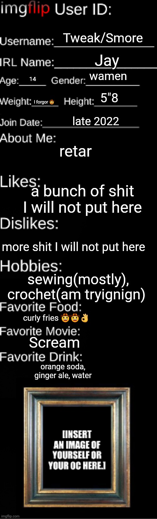 Imgflip user ID | Tweak/Smore; Jay; wamen; 14; 5"8; I forgor 🤠; late 2022; retar; a bunch of shit I will not put here; more shit I will not put here; sewing(mostly), crochet(am tryignign); curly fries 🤠🤠👌; Scream; orange soda, ginger ale, water | image tagged in imgflip user id | made w/ Imgflip meme maker