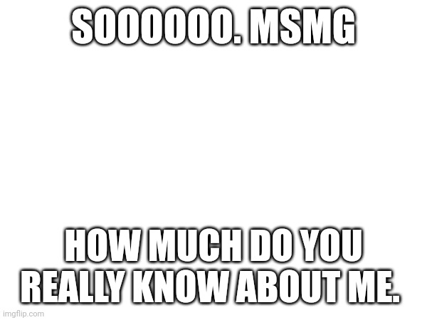 SOOOOOO. MSMG; HOW MUCH DO YOU REALLY KNOW ABOUT ME. | made w/ Imgflip meme maker