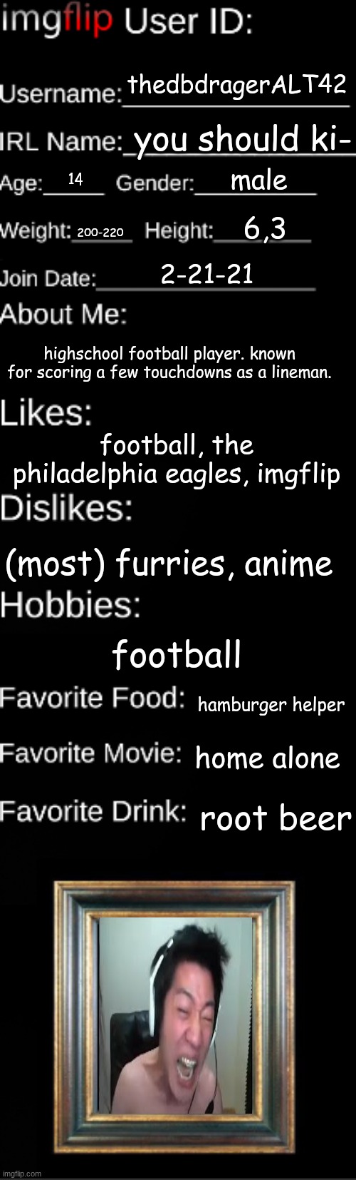 thats not actually me but i use him as a template sooo | thedbdragerALT42; you should ki-; male; 14; 6,3; 200-220; 2-21-21; highschool football player. known for scoring a few touchdowns as a lineman. football, the philadelphia eagles, imgflip; (most) furries, anime; football; hamburger helper; home alone; root beer | image tagged in imgflip user id | made w/ Imgflip meme maker