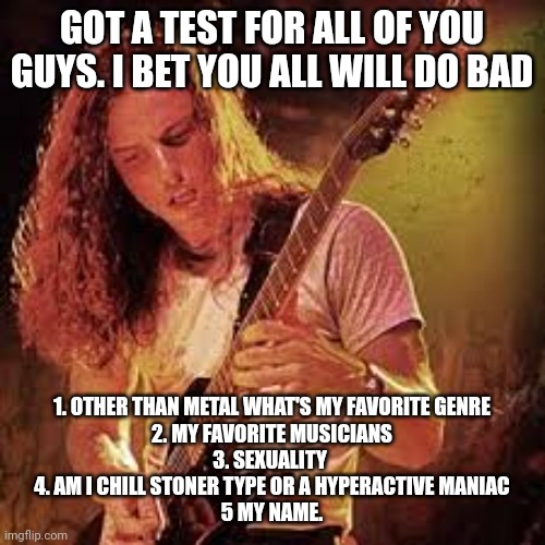 Sinx_yt blank announcement | GOT A TEST FOR ALL OF YOU GUYS. I BET YOU ALL WILL DO BAD; 1. OTHER THAN METAL WHAT'S MY FAVORITE GENRE
2. MY FAVORITE MUSICIANS
3. SEXUALITY 
4. AM I CHILL STONER TYPE OR A HYPERACTIVE MANIAC
5 MY NAME. | image tagged in sinx_yt blank announcement | made w/ Imgflip meme maker