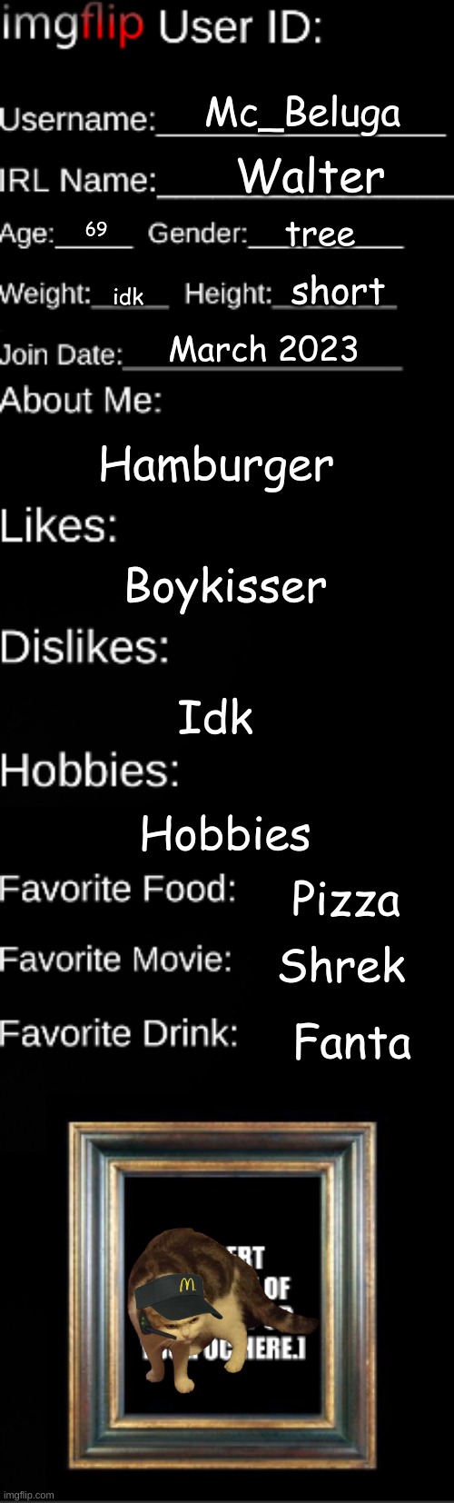 Imgflip user ID | Mc_Beluga; Walter; tree; 69; short; idk; March 2023; Hamburger; Boykisser; Idk; Hobbies; Pizza; Shrek; Fanta | image tagged in imgflip user id | made w/ Imgflip meme maker