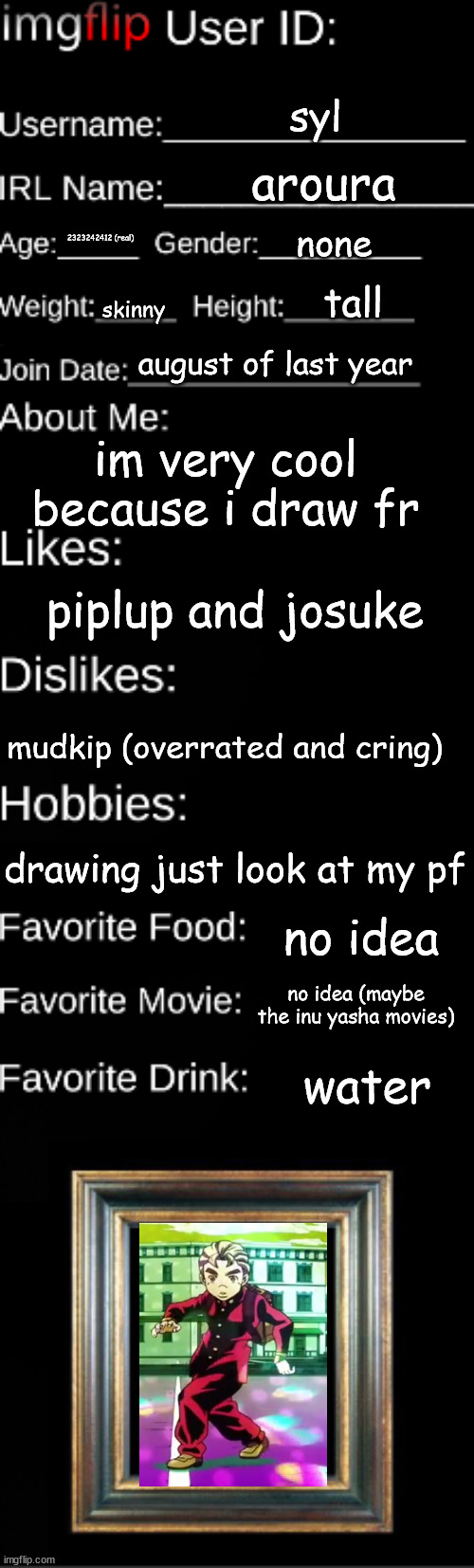 sdfdgdg | syl; aroura; none; 2323242412 (real); tall; skinny; august of last year; im very cool because i draw fr; piplup and josuke; mudkip (overrated and cring); drawing just look at my pf; no idea; no idea (maybe the inu yasha movies); water | image tagged in imgflip user id | made w/ Imgflip meme maker