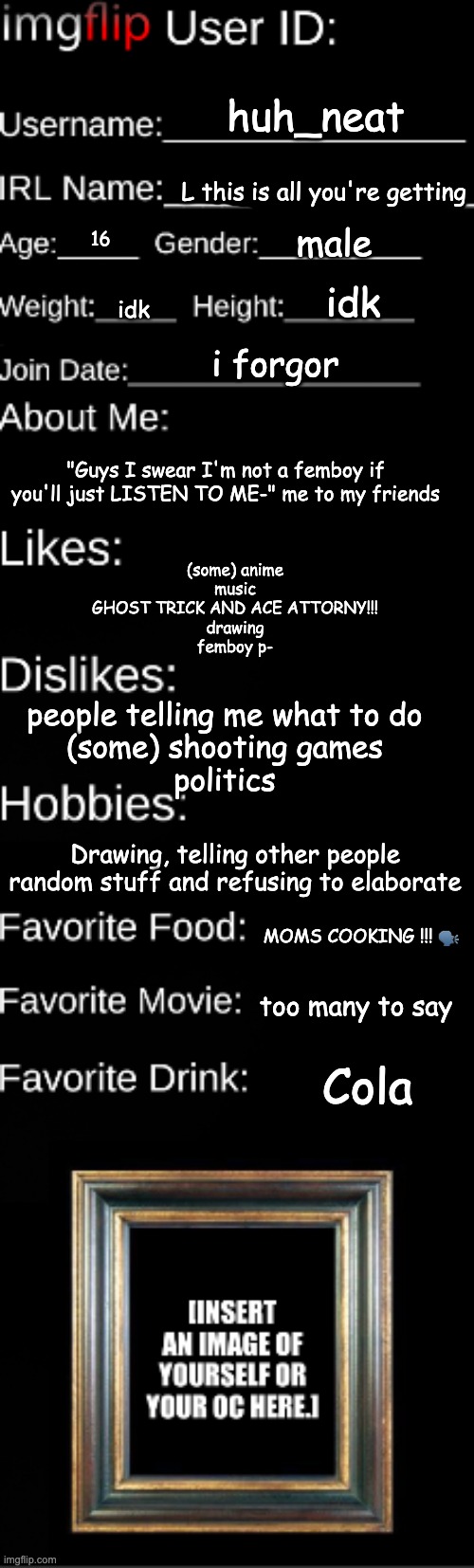 Imgflip user ID | huh_neat; L this is all you're getting; male; 16; idk; idk; i forgor; "Guys I swear I'm not a femboy if you'll just LISTEN TO ME-" me to my friends; (some) anime
music
GHOST TRICK AND ACE ATTORNY!!!
drawing
femboy p-; people telling me what to do
(some) shooting games
politics; Drawing, telling other people random stuff and refusing to elaborate; MOMS COOKING !!! 🗣; too many to say; Cola | image tagged in imgflip user id | made w/ Imgflip meme maker