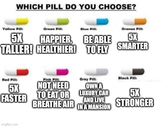 Choose a pill | 5X SMARTER; BE ABLE TO FLY; 5X TALLER! HAPPIER, HEALTHIER! 5X STRONGER; 5X FASTER; NOT NEED TO EAT OR BREATHE AIR; OWN A LUXURY CAR AND LIVE IN A MANSION | image tagged in choose a pill,you can pick only one choose wisely | made w/ Imgflip meme maker