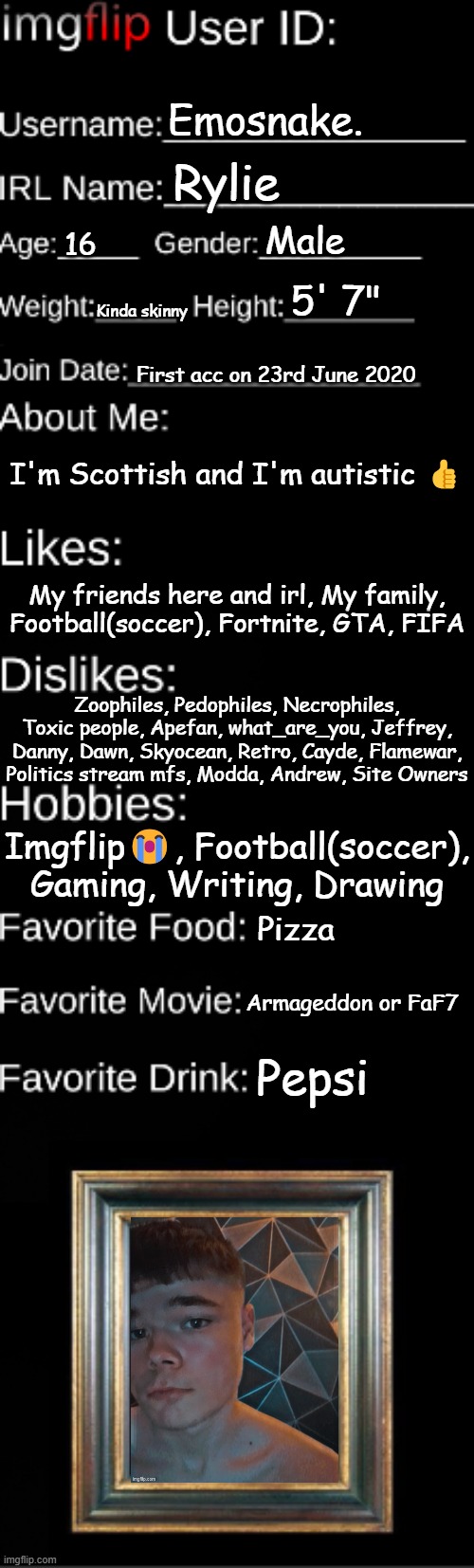 Imgflip user ID | Emosnake. Rylie; Male; 16; 5' 7"; Kinda skinny; First acc on 23rd June 2020; I'm Scottish and I'm autistic 👍; My friends here and irl, My family, Football(soccer), Fortnite, GTA, FIFA; Zoophiles, Pedophiles, Necrophiles, Toxic people, Apefan, what_are_you, Jeffrey, Danny, Dawn, Skyocean, Retro, Cayde, Flamewar, Politics stream mfs, Modda, Andrew, Site Owners; Imgflip😭, Football(soccer), Gaming, Writing, Drawing; Pizza; Armageddon or FaF7; Pepsi | image tagged in imgflip user id | made w/ Imgflip meme maker
