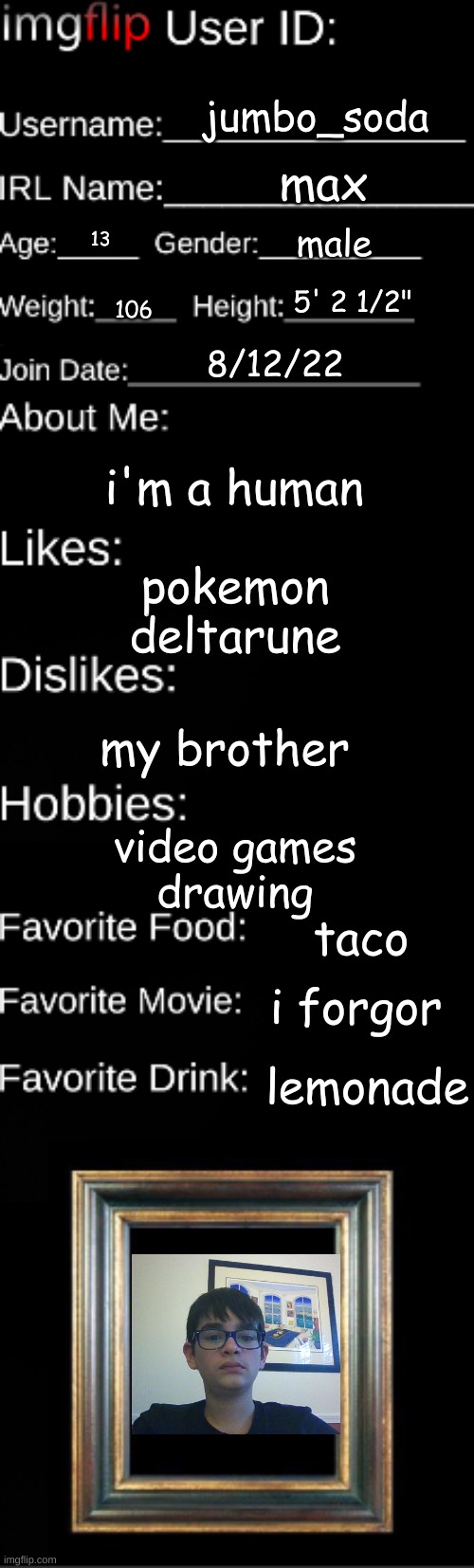 picture of me where i'm actually sitting in a chair | jumbo_soda; max; male; 13; 5' 2 1/2"; 106; 8/12/22; i'm a human; pokemon
deltarune; my brother; video games
drawing; taco; i forgor; lemonade | image tagged in imgflip user id | made w/ Imgflip meme maker