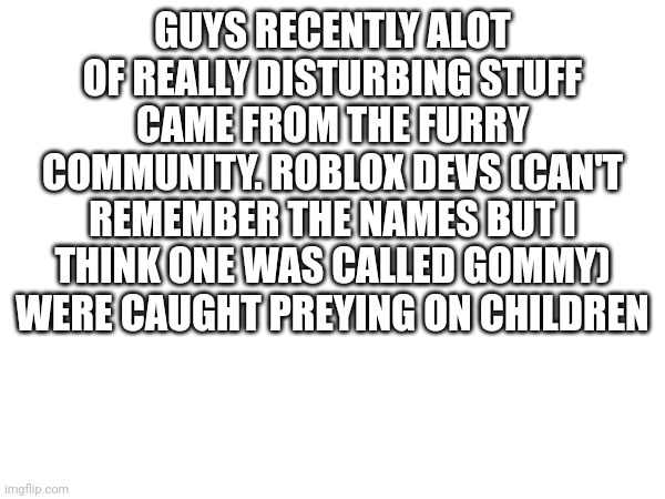 I swear I feel like nearly ever furry I meet has no morals | GUYS RECENTLY ALOT OF REALLY DISTURBING STUFF CAME FROM THE FURRY COMMUNITY. ROBLOX DEVS (CAN'T REMEMBER THE NAMES BUT I THINK ONE WAS CALLED GOMMY) WERE CAUGHT PREYING ON CHILDREN | made w/ Imgflip meme maker