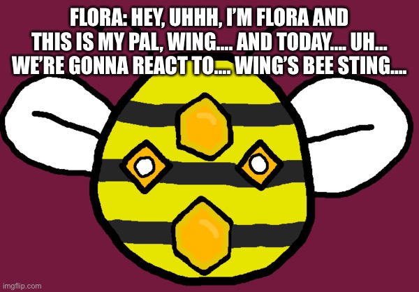 Wing’s Bee Sting | FLORA: HEY, UHHH, I’M FLORA AND THIS IS MY PAL, WING…. AND TODAY…. UH… WE’RE GONNA REACT TO…. WING’S BEE STING…. | image tagged in hive primalism | made w/ Imgflip meme maker