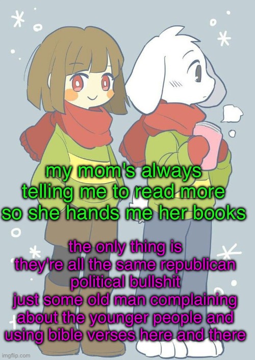 why not just let me read the bible, not this old man mumbo jumbo | my mom's always telling me to read more so she hands me her books; the only thing is they're all the same republican political bullshit
just some old man complaining about the younger people and using bible verses here and there | image tagged in asriel winter temp | made w/ Imgflip meme maker