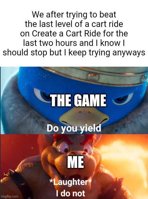 Can't stop, won't stop | We after trying to beat the last level of a cart ride on Create a Cart Ride for the last two hours and I know I should stop but I keep trying anyways; THE GAME; ME | image tagged in blank white template,do you yield | made w/ Imgflip meme maker