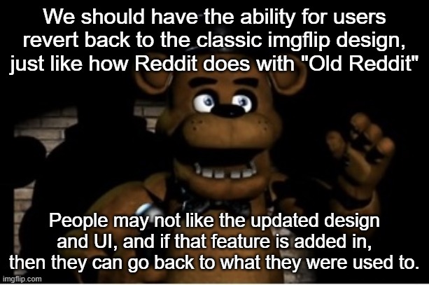 It would make everybody happy | We should have the ability for users revert back to the classic imgflip design, just like how Reddit does with "Old Reddit"; People may not like the updated design and UI, and if that feature is added in, then they can go back to what they were used to. | image tagged in freddy fazbear | made w/ Imgflip meme maker