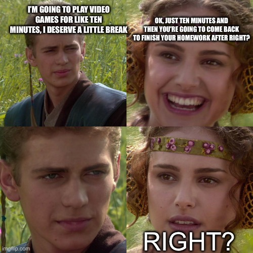 Anakin Padme 4 Panel | I’M GOING TO PLAY VIDEO GAMES FOR LIKE TEN MINUTES, I DESERVE A LITTLE BREAK; OK, JUST TEN MINUTES AND THEN YOU’RE GOING TO COME BACK TO FINISH YOUR HOMEWORK AFTER RIGHT? RIGHT? | image tagged in anakin padme 4 panel | made w/ Imgflip meme maker