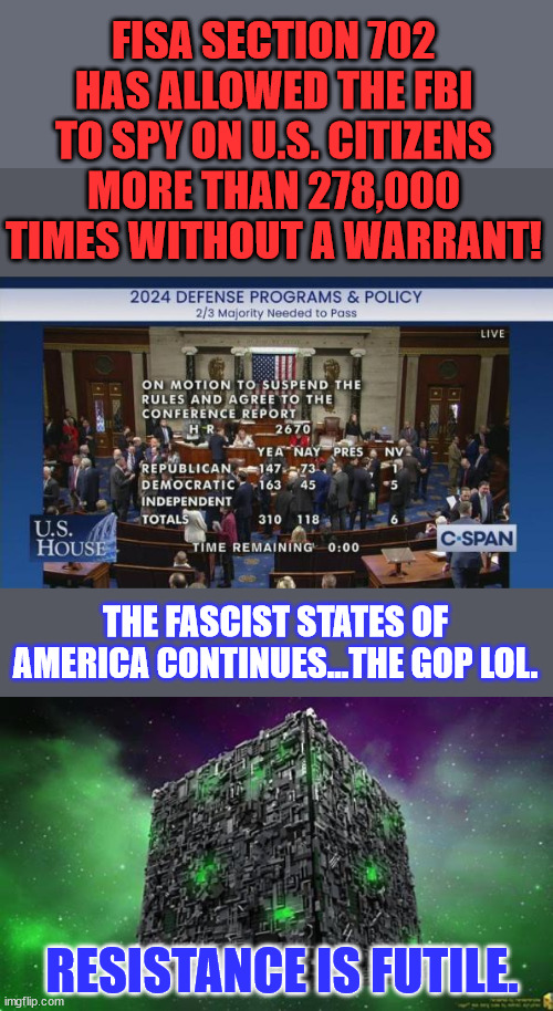 Resistance is futile America... FBI = American Stasi...  You have no 4th Amendment rights... | FISA SECTION 702 HAS ALLOWED THE FBI TO SPY ON U.S. CITIZENS MORE THAN 278,000 TIMES WITHOUT A WARRANT! THE FASCIST STATES OF AMERICA CONTINUES...THE GOP LOL. RESISTANCE IS FUTILE. | image tagged in fascist,fbi,illegal,government,surveillance | made w/ Imgflip meme maker