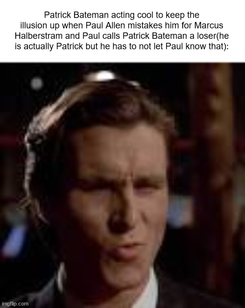 patrick bateman sigma face | Patrick Bateman acting cool to keep the illusion up when Paul Allen mistakes him for Marcus Halberstram and Paul calls Patrick Bateman a loser(he is actually Patrick but he has to not let Paul know that): | image tagged in patrick bateman sigma face | made w/ Imgflip meme maker