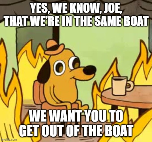 Its fine | YES, WE KNOW, JOE, THAT WE'RE IN THE SAME BOAT WE WANT YOU TO GET OUT OF THE BOAT | image tagged in its fine | made w/ Imgflip meme maker