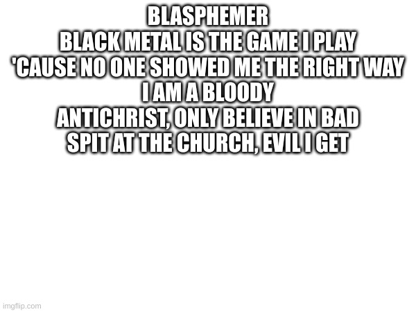 BLASPHEMER
BLACK METAL IS THE GAME I PLAY
'CAUSE NO ONE SHOWED ME THE RIGHT WAY
I AM A BLOODY ANTICHRIST, ONLY BELIEVE IN BAD
SPIT AT THE CHURCH, EVIL I GET | made w/ Imgflip meme maker