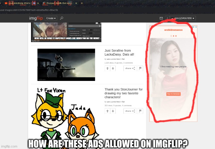 how was this allowed? just looking at my own memes and these are poppin up. | HOW ARE THESE ADS ALLOWED ON IMGFLIP? | image tagged in wtf,ads,why,just why,what the fu- | made w/ Imgflip meme maker