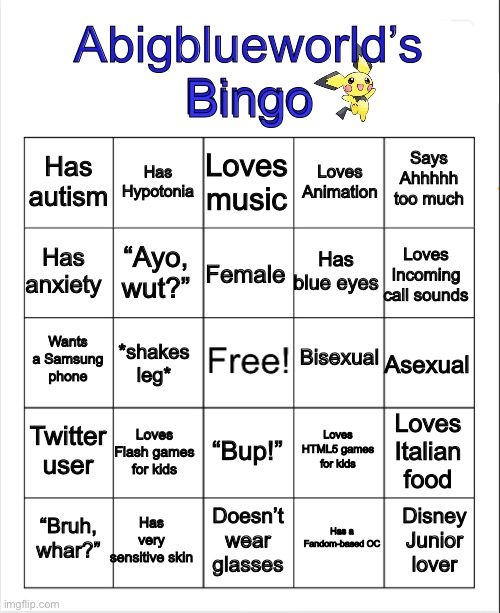 Do it please | Bingo; Abigblueworld’s
Bingo; Loves music; Has Hypotonia; Says Ahhhhh too much; Has autism; Loves Animation; Has anxiety; Loves Incoming call sounds; Female; Has blue eyes; “Ayo, wut?”; Bisexual; Wants a Samsung phone; Asexual; *shakes leg*; Twitter user; Loves Flash games for kids; Loves Italian food; Loves HTML5 games for kids; “Bup!”; Has very sensitive skin; Disney Junior lover; “Bruh, whar?”; Doesn’t wear glasses; Has a Fandom-based OC | image tagged in blank bingo | made w/ Imgflip meme maker