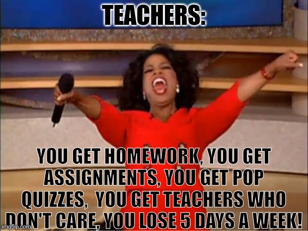 Oprah You Get A | TEACHERS:; YOU GET HOMEWORK, YOU GET ASSIGNMENTS, YOU GET POP QUIZZES,  YOU GET TEACHERS WHO DON'T CARE, YOU LOSE 5 DAYS A WEEK! | image tagged in memes,oprah you get a | made w/ Imgflip meme maker
