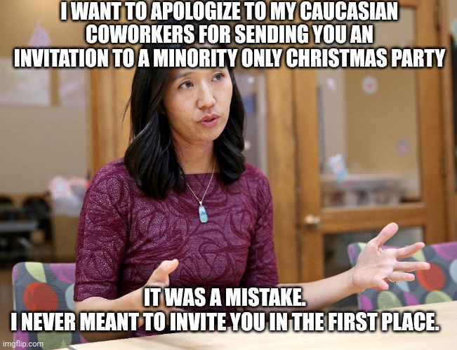 Diversity, Equity, and Inclusion | I WANT TO APOLOGIZE TO MY CAUCASIAN COWORKERS FOR SENDING YOU AN INVITATION TO A MINORITY ONLY CHRISTMAS PARTY; IT WAS A MISTAKE.  
I NEVER MEANT TO INVITE YOU IN THE FIRST PLACE. | image tagged in racism,racist,honkyphobia,hipocrisy,hostile work environment,harassment | made w/ Imgflip meme maker