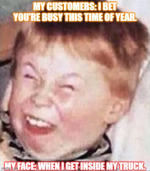 I know they are being friendly, but come on....( Im a FEDEX courier.) | MY CUSTOMERS: I BET YOU'RE BUSY THIS TIME OF YEAR. MY FACE: WHEN I GET INSIDE MY TRUCK. | image tagged in laughing kid | made w/ Imgflip meme maker