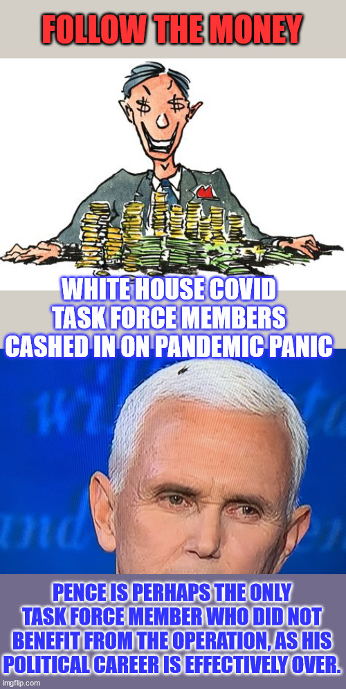 Most of them cashed in one way or the other... | FOLLOW THE MONEY; WHITE HOUSE COVID TASK FORCE MEMBERS CASHED IN ON PANDEMIC PANIC; PENCE IS PERHAPS THE ONLY TASK FORCE MEMBER WHO DID NOT BENEFIT FROM THE OPERATION, AS HIS POLITICAL CAREER IS EFFECTIVELY OVER. | image tagged in pence fly,covid,truth,corporate greed,government,greed | made w/ Imgflip meme maker
