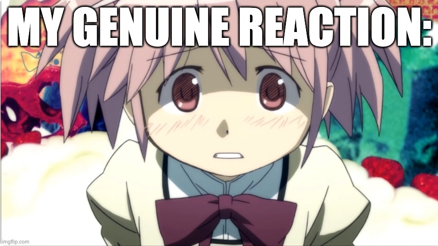Madoka | MY GENUINE REACTION: | image tagged in madoka is scared | made w/ Imgflip meme maker