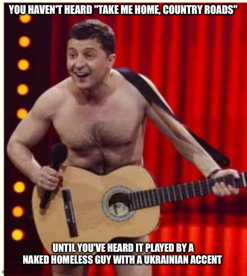 Yachts aren't cheap, okay, guys? | YOU HAVEN'T HEARD "TAKE ME HOME, COUNTRY ROADS"; UNTIL YOU'VE HEARD IT PLAYED BY A NAKED HOMELESS GUY WITH A UKRAINIAN ACCENT | image tagged in zelenskyy | made w/ Imgflip meme maker