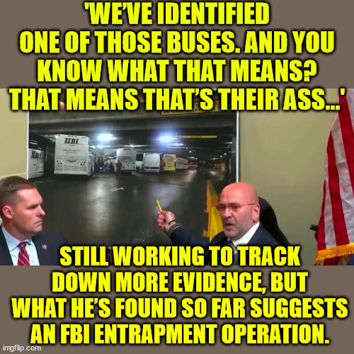 FBI ‘Ghost Buses’ at Capitol on Jan. 6 | 'WE’VE IDENTIFIED ONE OF THOSE BUSES. AND YOU KNOW WHAT THAT MEANS? THAT MEANS THAT’S THEIR ASS...'; STILL WORKING TO TRACK DOWN MORE EVIDENCE, BUT WHAT HE’S FOUND SO FAR SUGGESTS AN FBI ENTRAPMENT OPERATION. | image tagged in criminal,fbi | made w/ Imgflip meme maker