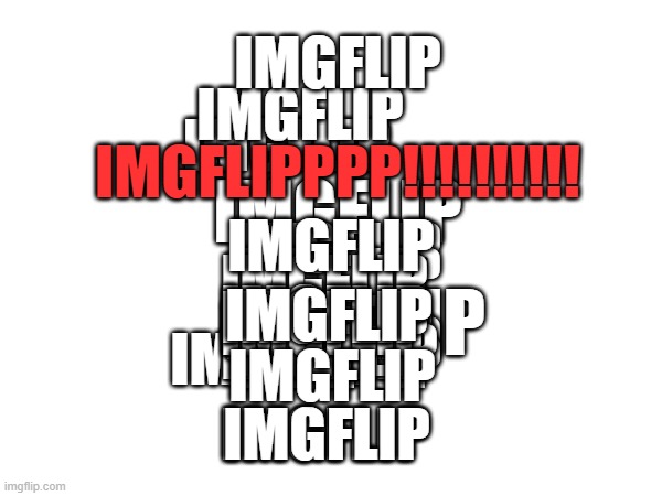 IMGFLIPPPPP | IMGFLIP; IMGFLIP; IMGFLIP; IMGFLIP; IMGFLIPPPP!!!!!!!!!! IMGFLIP; IMGFLIP; IMGFLIP; IMGFLIP; IMGFLIP; IMGFLIP; IMGFLIP; IMGFLIP; IMGFLIP; IMGFLIP; IMGFLIP; IMGFLIP; IMGFLIP; IMGFLIP; IMGFLIP; IMGFLIP; IMGFLIP; IMGFLIP; IMGFLIP; IMGFLIP | image tagged in fun | made w/ Imgflip meme maker