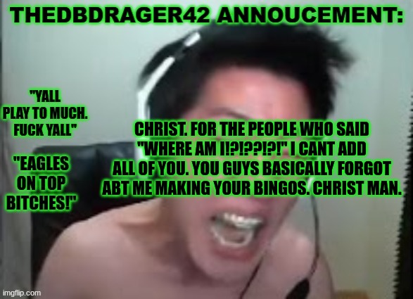 jeez. | CHRIST. FOR THE PEOPLE WHO SAID "WHERE AM I!?!??!?!" I CANT ADD ALL OF YOU. YOU GUYS BASICALLY FORGOT ABT ME MAKING YOUR BINGOS. CHRIST MAN. | image tagged in thedbdrager42s annoucement template | made w/ Imgflip meme maker