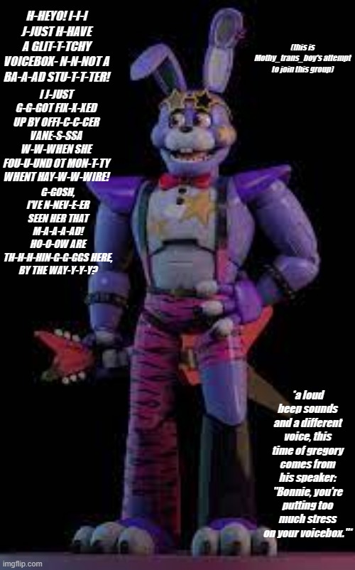 UNLOCKED: [Glamrock Bonnie] | H-HEYO! I-I-I J-JUST H-HAVE A GLIT-T-TCHY VOICEBOX- N-N-NOT A BA-A-AD STU-T-T-TER! (this is Mothy_trans_boy's attempt to join this group); I J-JUST G-G-GOT FIX-X-XED UP BY OFFI-C-C-CER VANE-S-SSA W-W-WHEN SHE FOU-U-UND OT MON-T-TY WHENT HAY-W-W-WIRE! G-GOSH, I'VE N-NEV-E-ER SEEN HER THAT M-A-A-A-AD!
HO-O-OW ARE TH-H-H-HIN-G-G-GGS HERE, BY THE WAY-Y-Y-Y? *a loud beep sounds and a different voice, this time of gregory comes from his speaker: "Bonnie, you're putting too much stress on your voicebox."* | made w/ Imgflip meme maker