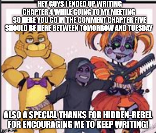 The aftons | HEY GUYS I ENDED UP WRITING CHAPTER 4 WHILE GOING TO MY MEETING 
SO HERE YOU GO IN THE COMMENT CHAPTER FIVE SHOULD BE HERE BETWEEN TOMORROW AND TUESDAY; ALSO A SPECIAL THANKS FOR HIDDEN-REBEL FOR ENCOURAGING ME TO KEEP WRITING! | image tagged in the aftons | made w/ Imgflip meme maker