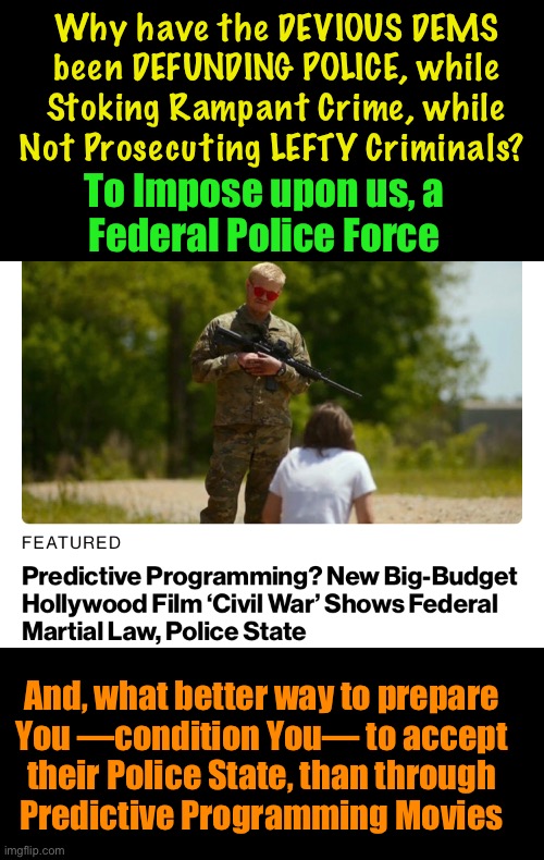 Civil, but Uncivil | Why have the DEVIOUS DEMS
been DEFUNDING POLICE, while
Stoking Rampant Crime, while
Not Prosecuting LEFTY Criminals? To Impose upon us, a
Federal Police Force; And, what better way to prepare
You —condition You— to accept
their Police State, than through
Predictive Programming Movies | image tagged in memes,u freakin fjb voters r responsible,u gave away my america,our ancestors died for usa,kissmyass u fjb voters | made w/ Imgflip meme maker
