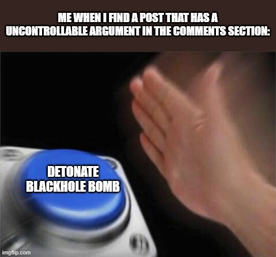 I think I have severe depression and several mental illnesses. | ME WHEN I FIND A POST THAT HAS A UNCONTROLLABLE ARGUMENT IN THE COMMENTS SECTION:; DETONATE BLACKHOLE BOMB | image tagged in memes,blank nut button | made w/ Imgflip meme maker