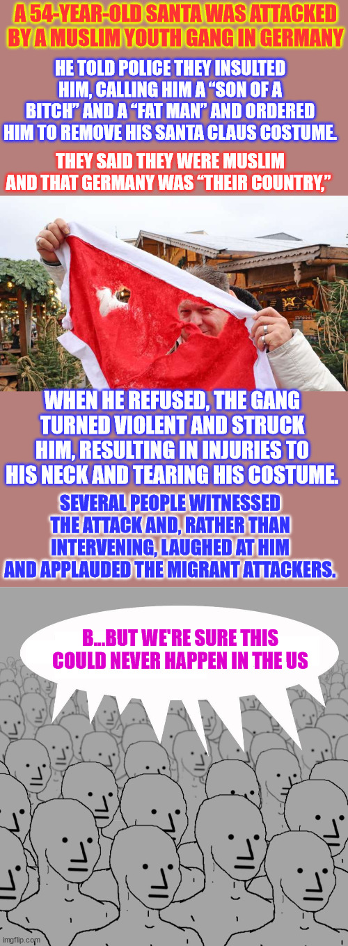 What's next? This is a hate crime... | A 54-YEAR-OLD SANTA WAS ATTACKED BY A MUSLIM YOUTH GANG IN GERMANY; HE TOLD POLICE THEY INSULTED HIM, CALLING HIM A “SON OF A BITCH” AND A “FAT MAN” AND ORDERED HIM TO REMOVE HIS SANTA CLAUS COSTUME. THEY SAID THEY WERE MUSLIM AND THAT GERMANY WAS “THEIR COUNTRY,”; WHEN HE REFUSED, THE GANG TURNED VIOLENT AND STRUCK HIM, RESULTING IN INJURIES TO HIS NECK AND TEARING HIS COSTUME. SEVERAL PEOPLE WITNESSED THE ATTACK AND, RATHER THAN INTERVENING, LAUGHED AT HIM AND APPLAUDED THE MIGRANT ATTACKERS. B...BUT WE'RE SURE THIS COULD NEVER HAPPEN IN THE US | image tagged in npc,germany,violent,immigrant children,beat up,santa | made w/ Imgflip meme maker