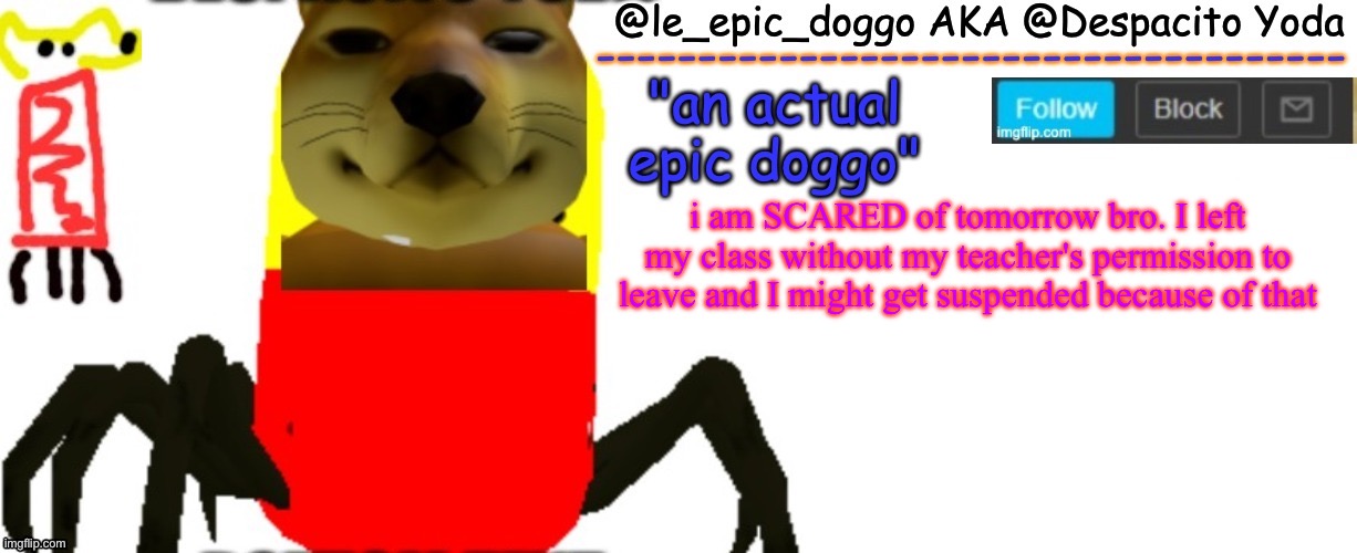Le_epic_doggo's TRUE temp | i am SCARED of tomorrow bro. I left my class without my teacher's permission to leave and I might get suspended because of that | image tagged in le_epic_doggo's true temp | made w/ Imgflip meme maker