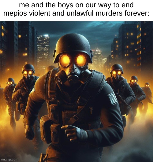 Remember. No Mepios. comments for info from our witnesses. | me and the boys on our way to end mepios violent and unlawful murders forever: | image tagged in war,propaganda,mepios sucks,memes,me and the boys,mepios | made w/ Imgflip meme maker