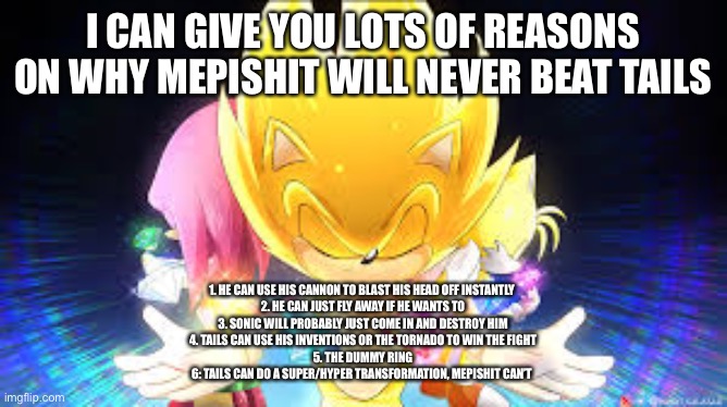 I CAN GIVE YOU LOTS OF REASONS ON WHY MEPISHIT WILL NEVER BEAT TAILS; 1. HE CAN USE HIS CANNON TO BLAST HIS HEAD OFF INSTANTLY 
2. HE CAN JUST FLY AWAY IF HE WANTS TO
3. SONIC WILL PROBABLY JUST COME IN AND DESTROY HIM
4. TAILS CAN USE HIS INVENTIONS OR THE TORNADO TO WIN THE FIGHT
5. THE DUMMY RING
6: TAILS CAN DO A SUPER/HYPER TRANSFORMATION, MEPISHIT CAN’T | made w/ Imgflip meme maker