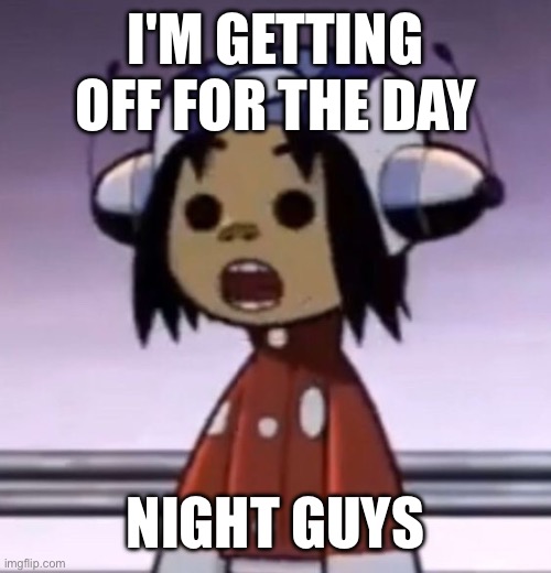 :O | I'M GETTING OFF FOR THE DAY; NIGHT GUYS | image tagged in o | made w/ Imgflip meme maker
