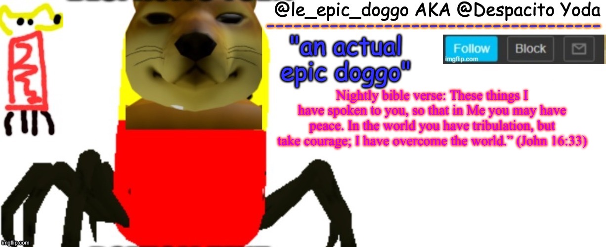 Le_epic_doggo's TRUE temp | Nightly bible verse: These things I have spoken to you, so that in Me you may have peace. In the world you have tribulation, but take courage; I have overcome the world.” (John 16:33) | image tagged in le_epic_doggo's true temp | made w/ Imgflip meme maker