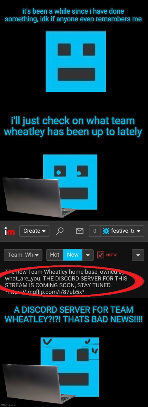 it's been a while since i have done something, idk if anyone even remembers me; i'll just check on what team wheatley has been up to lately; A DISCORD SERVER FOR TEAM WHEATLEY?!?! THATS BAD NEWS!!!! | image tagged in blank black | made w/ Imgflip meme maker