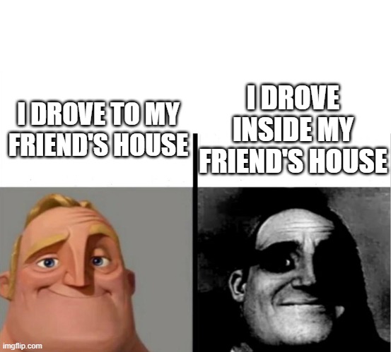 huh | I DROVE INSIDE MY FRIEND'S HOUSE; I DROVE TO MY FRIEND'S HOUSE | image tagged in teacher's copy | made w/ Imgflip meme maker