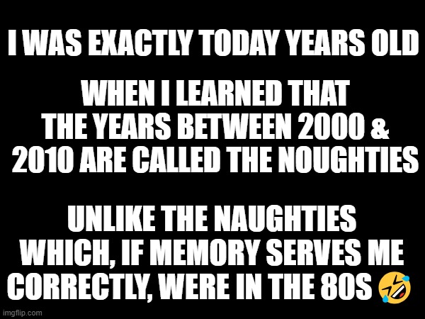 The Noughties | WHEN I LEARNED THAT THE YEARS BETWEEN 2000 & 2010 ARE CALLED THE NOUGHTIES; I WAS EXACTLY TODAY YEARS OLD; UNLIKE THE NAUGHTIES
WHICH, IF MEMORY SERVES ME CORRECTLY, WERE IN THE 80S🤣 | image tagged in the noughties | made w/ Imgflip meme maker