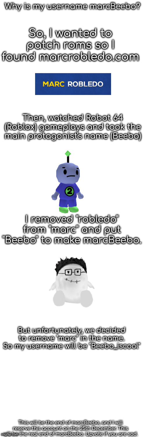 Why is my username marcBeebo? So, I wanted to patch roms so I found marcrobledo.com; Then, watched Robot 64 (Roblox) gameplays and took the main protagonist's name (Beebo); I removed "robledo" from "marc" and put "Beebo" to make marcBeebo. But unfortunately, we decided to remove "marc" in the name. So my username will be "Beebo_iscool"; This will be the end of marcBeebo, and I will reserve this account on the 25th December. This will be the real end of marcBeebo. Upvote if you are sad. | made w/ Imgflip meme maker
