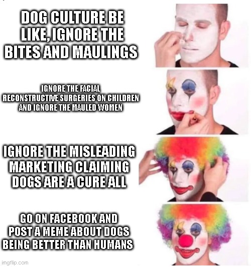 clown makeup | DOG CULTURE BE LIKE, IGNORE THE BITES AND MAULINGS; IGNORE THE FACIAL RECONSTRUCTIVE SURGERIES ON CHILDREN AND IGNORE THE MAULED WOMEN; IGNORE THE MISLEADING MARKETING CLAIMING DOGS ARE A CURE ALL; GO ON FACEBOOK AND POST A MEME ABOUT DOGS BEING BETTER THAN HUMANS | image tagged in clown makeup | made w/ Imgflip meme maker