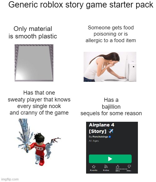 Generic roblox story game starter pack | Generic roblox story game starter pack; Only material is smooth plastic; Someone gets food poisoning or is allergic to a food item; Has a bajillion sequels for some reason; Has that one sweaty player that knows every single nook and cranny of the game | image tagged in funny,roblox | made w/ Imgflip meme maker